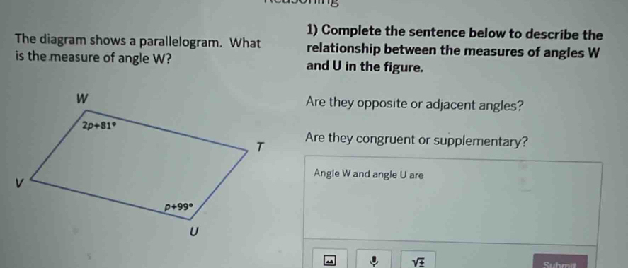 Complete the sentence below to describe the
The diagram shows a parallelogram. What relationship between the measures of angles W
is the measure of angle W? and U in the figure.
Are they opposite or adjacent angles?
Are they congruent or supplementary?
Angle W and angle U are
sqrt(± )
Submit