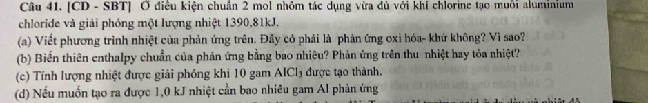 [CD - SBT] Ở điều kiện chuần 2 mol nhôm tác dụng vừa đủ với khí chlorine tạo muôi aluminium 
chloride và giải phóng một lượng nhiệt 1390, 81kJ. 
(a) Viết phương trình nhiệt của phản ứng trên. Đây có phải là phản ứng oxi hóa- khử không? Vì sao? 
(b) Biến thiên enthalpy chuẩn của phản ứng bằng bao nhiêu? Phản ứng trên thu nhiệt hay tỏa nhiệt? 
(c) Tính lượng nhiệt được giải phóng khi 10 gam AICl₃ được tạo thành. 
(d) Nếu muốn tạo ra được 1,0 kJ nhiệt cần bao nhiêu gam Al phản ứng