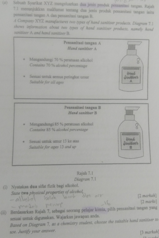 (σ) Sebuah Syarikat XYZ mengeluarkan dua jenis produk pensanitasi tangan. Rajah 
7.1 menunjukkan maklumat tentang dua jenis produk pensanitasi tangan iaitu 
pensanitasi tangan A dan pensanitasi tangan B. 
A Company XYZ manufactures two types of hand sanitiser products. Diagram 7.1 
shows information about two types of hand sanitiser products, namely hand 
sanitiser A and hand sanitiser B. 
Pensanitasi tangan A 
Hand sanitiser A 
Mengandungi 70 % peratusan alkohol 
Contains 70 % alcohol percentage 
Sesuai untuk semua peringkat umur Sanitizer Heaul 
Suitable for all ages 
A 
Pensanitasi tangan B 
Hand sanitiser B 
Mengandungi 85 % peratusan alkohol 
Contains 85 % alcohol percentage 
Sesuai untuk umur 13 ke atas Hand 
Suitable for ages 13 and up Sanitizer 
B 
Rajah 7.1 
Diagram 7.1 
(i) Nyatakan dua sifat fizik bagi alkohol. 
State two physical properties of alcohol. 
[2 markah] 
[2 marks] 
(ii) Berdasarkan Rajah 7, sebagai seorang pelajar kimia, pilih pensanitasi tangan yang 
sesuai untuk digunakan. Wajarkan jawapan anda. 
Based on Diagram 7, as a chemistry student, choose the suitable hand sanitiser to 
use. Justify your answer. 
[3 markah]