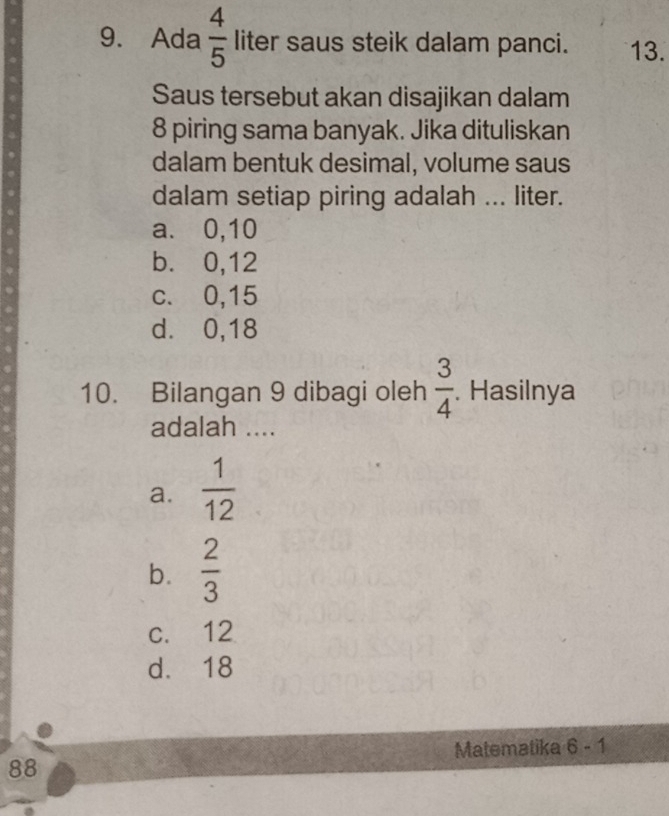 Ada  4/5  liter saus steik dalam panci. 13.
Saus tersebut akan disajikan dalam
8 piring sama banyak. Jika dituliskan
dalam bentuk desimal, volume saus
dalam setiap piring adalah ... liter.
a. 0, 10
b. 0, 12
c. 0, 15
d. ⩾ 0, 18
10. Bilangan 9 dibagi oleh  3/4 . Hasilnya
adalah ...._
a.  1/12 
b.  2/3 
c. 12
d. 18
Matematika 6-1 
88