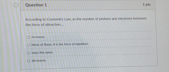 According to Coulomb's Law, as the number of protons and electrons increases
the force of attraction....
increases.
None of these, it is the force of repulsion.
stays the same.
decreases.