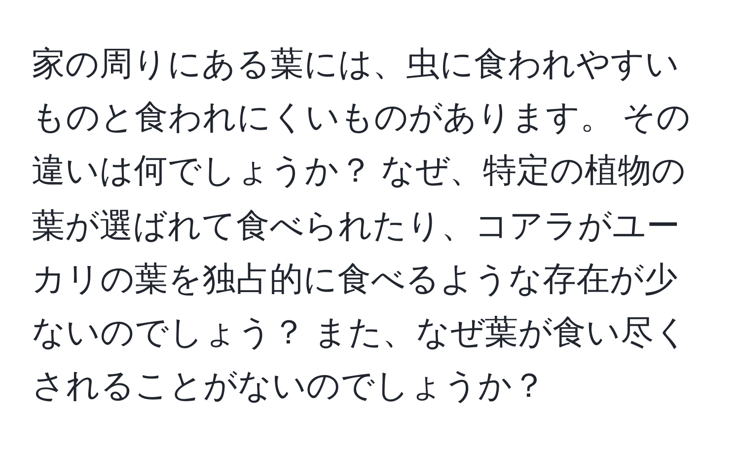 家の周りにある葉には、虫に食われやすいものと食われにくいものがあります。 その違いは何でしょうか？ なぜ、特定の植物の葉が選ばれて食べられたり、コアラがユーカリの葉を独占的に食べるような存在が少ないのでしょう？ また、なぜ葉が食い尽くされることがないのでしょうか？