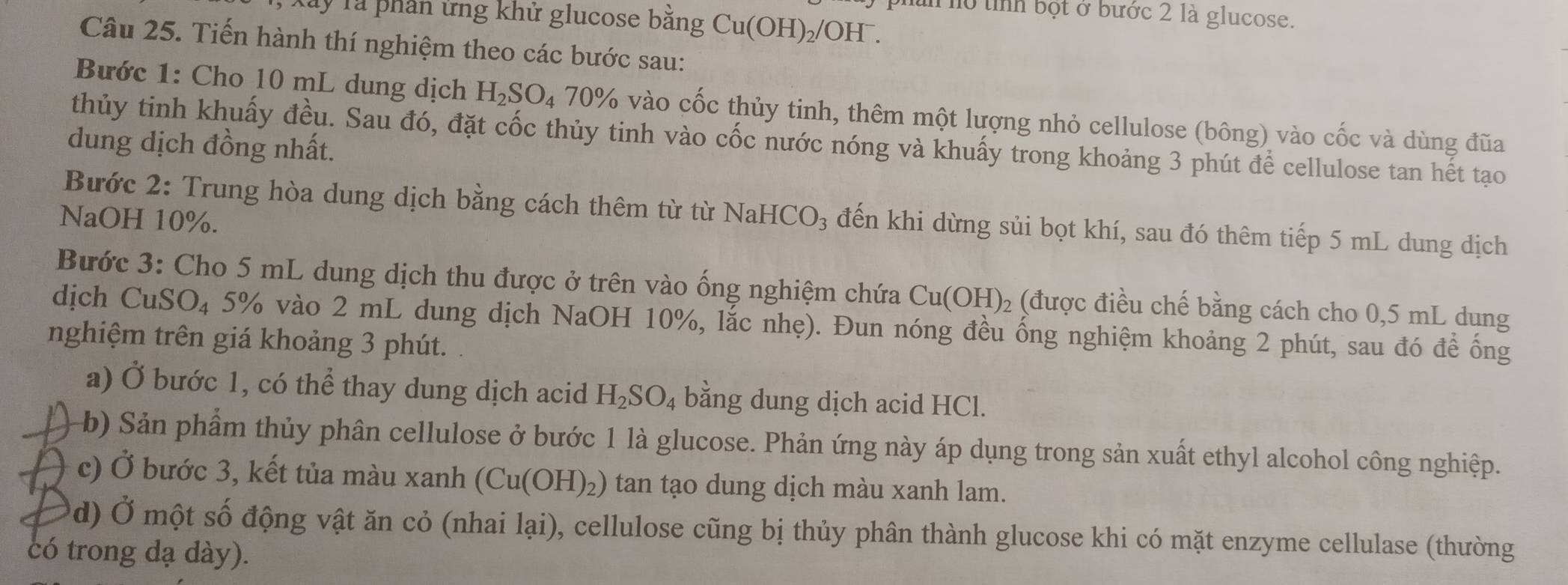 Tây Tả phần ứng khử glucose bằng C Cu(OH)_2/OH^- hìn hồ tỉnh bột ở bước 2 là glucose.
Câu 25. Tiến hành thí nghiệm theo các bước sau:
Bước 1: Cho 10 mL dung dịch H_2SO_470% % vào cốc thủy tinh, thêm một lượng nhỏ cellulose (bông) vào cốc và dùng đũa
thủy tinh khuấy đều. Sau đó, đặt cốc thủy tinh vào cốc nước nóng và khuấy trong khoảng 3 phút để cellulose tan hết tạo
dung dịch đồng nhất.
Bước 2: Trung hòa dung dịch bằng cách thêm từ từ
NaOH 10%. NaHCO_3 đến khi dừng sủi bọt khí, sau đó thêm tiếp 5 mL dung dịch
Bước 3: Cho 5 mL dung dịch thu được ở trên vào ống nghiệm chứa Cu(OH)_2 (được điều chế bằng cách cho 0,5 mL dung
dịch CuSO₄ 5% vào 2 mL dung dịch NaOH 10%, lắc nhẹ). Đun nóng đều ống nghiệm khoảng 2 phút, sau đó đề ống
nghiệm trên giá khoảng 3 phút.
a) Ở bước 1, có thể thay dung dịch acid H_2SO_4 bằng dung dịch acid HCl.
b) Sản phẩm thủy phân cellulose ở bước 1 là glucose. Phản ứng này áp dụng trong sản xuất ethyl alcohol công nghiệp.
c) Ở bước 3, kết tủa màu xanh (Cu(OH)_2) tan tạo dung dịch màu xanh lam.
d) Ở một số động vật ăn cỏ (nhai l a1 ), cellulose cũng bị thủy phân thành glucose khi có mặt enzyme cellulase (thường
có trong dạ dày).