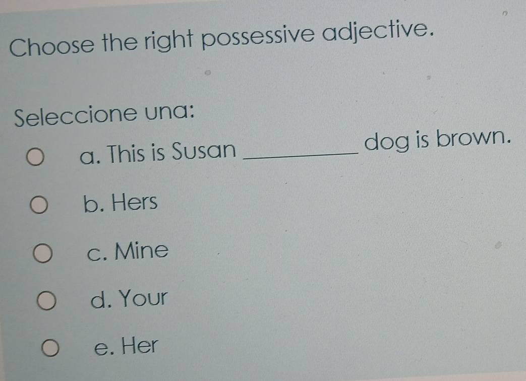 Choose the right possessive adjective.
Seleccione una:
a. This is Susan _dog is brown.
b. Hers
c. Mine
d. Your
e. Her