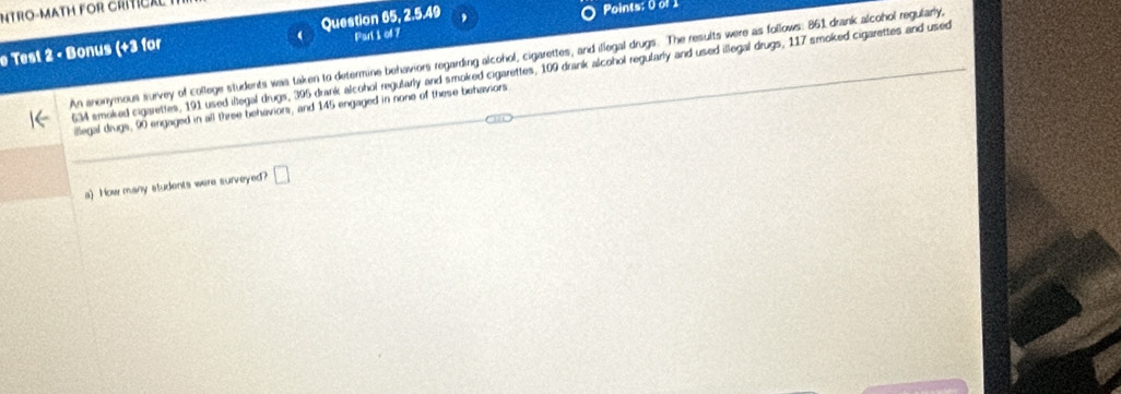 INTRO-MATH FOR CRITCA 
Question 65, 2.5.49 
Points: 0 of 1 
e Test 2 - Bonus (+3 for Part i of 7 
An anonymous survey of college students was taken to determine behaviers regarding alcohol, cigarettes, and illegal drugs. The results were as follows: 861 drank alcohol regularly,
634 smoked cigarettes, 191 used illegal drugs, 395 drank alcohol regularly and smoked cigarettes, 109 drank alcohol regularly and used illegal drugs, 117 smoked cigarettes and used 
illegal drugs, 90 engaged in all three behaviors, and 145 engaged in none of these behaviors 
a) Now many students were surveyed? □