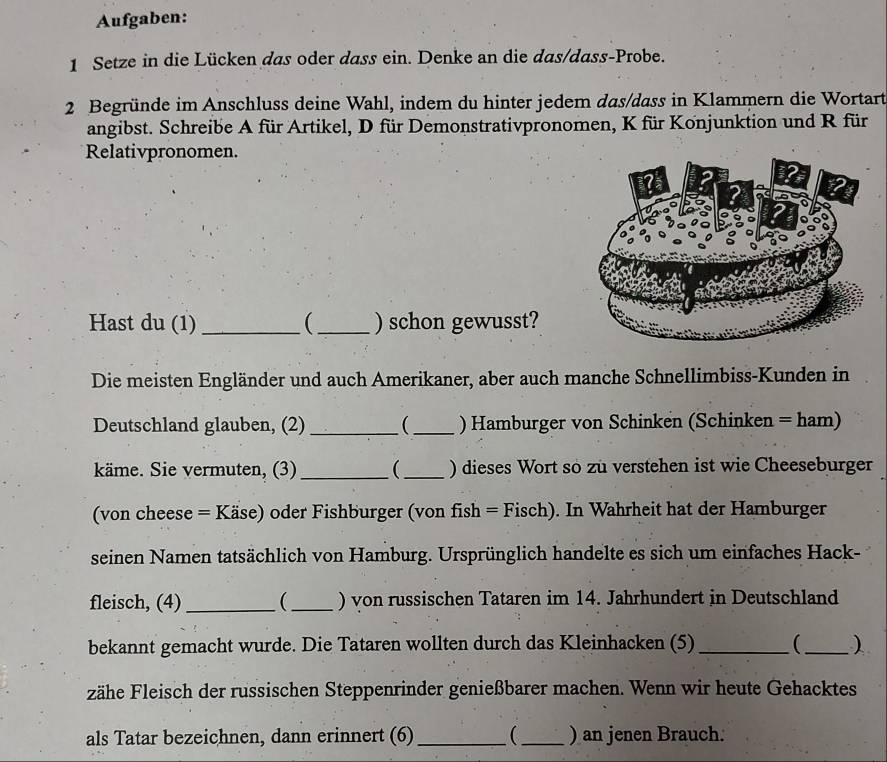 Aufgaben: 
1 Setze in die Lücken das oder dass ein. Denke an die das/dass-Probe. 
2 Begründe im Anschluss deine Wahl, indem du hinter jedem das/dass in Klammern die Wortart 
angibst. Schreibe A für Artikel, D für Demonstrativpronomen, K für Konjunktion und R für 
Relativpronomen. 
Hast du (1) _( _) schon gewusst? 
Die meisten Engländer und auch Amerikaner, aber auch manche Schnellimbiss-Kunden in 
Deutschland glauben, (2) _ _) Hamburger von Schinken (Schinken = ham) 
käme. Sie vermuten, (3)_  _) dieses Wort so zu verstehen ist wie Cheeseburger 
(von cheese = Käse) oder Fishburger (von fish = Fisch). In Wahrheit hat der Hamburger 
seinen Namen tatsächlich von Hamburg. Ursprünglich handelte es sich um einfaches Hack- 
fleisch, (4) _(_ ) von russischen Tataren im 14. Jahrhundert in Deutschland 
bekannt gemacht wurde. Die Tataren wollten durch das Kleinhacken (5) __ ) 
zähe Fleisch der russischen Steppenrinder genießbarer machen. Wenn wir heute Gehacktes 
als Tatar bezeichnen, dann erinnert (6) _(_ ) an jenen Brauch.