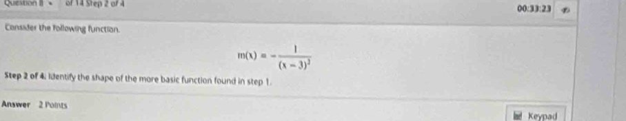 Question II + of 14 Step 2 of 4 
00:33:23 
Consider the following function.
m(x)=-frac 1(x-3)^3
Step 2 of 4. Identify the shape of the more basic function found in step 1. 
Answer 2 Points Keypad