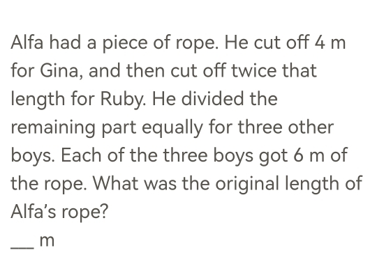 Alfa had a piece of rope. He cut off 4 m
for Gina, and then cut off twice that 
length for Ruby. He divided the 
remaining part equally for three other 
boys. Each of the three boys got 6 m of 
the rope. What was the original length of 
Alfa's rope? 
_ m