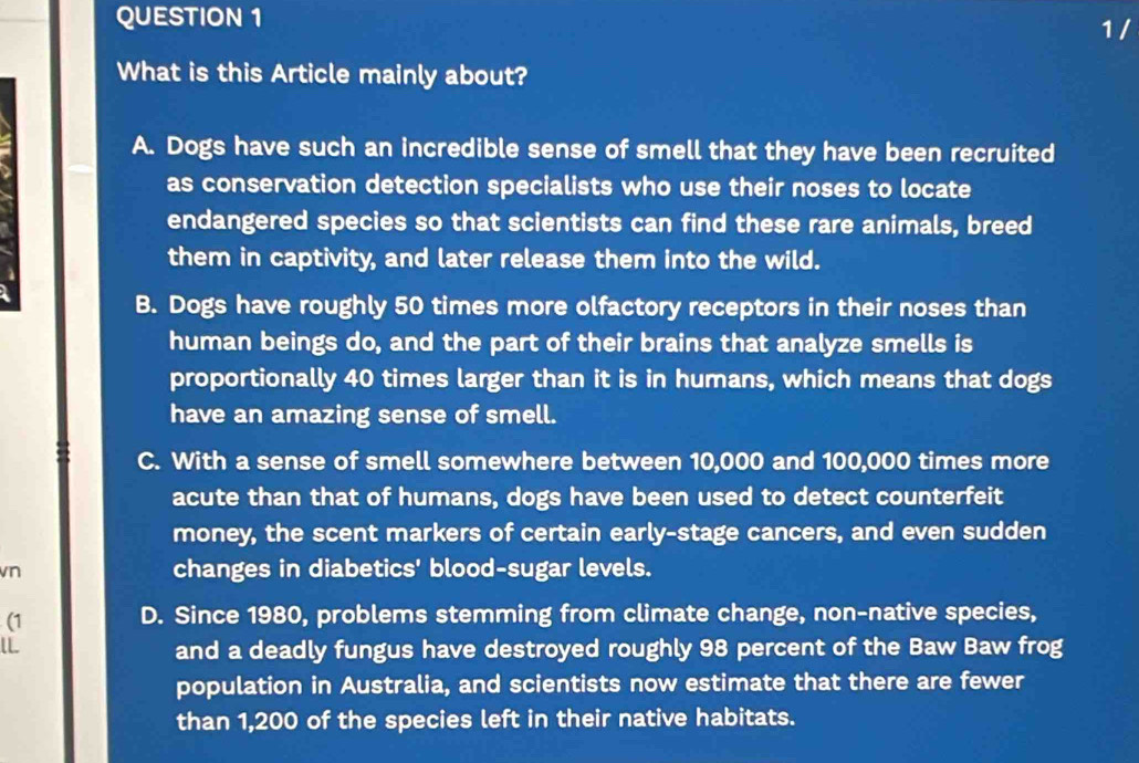 What is this Article mainly about?
A. Dogs have such an incredible sense of smell that they have been recruited
as conservation detection specialists who use their noses to locate
endangered species so that scientists can find these rare animals, breed
them in captivity, and later release them into the wild.
B. Dogs have roughly 50 times more olfactory receptors in their noses than
human beings do, and the part of their brains that analyze smells is
proportionally 40 times larger than it is in humans, which means that dogs
have an amazing sense of smell.
C. With a sense of smell somewhere between 10,000 and 100,000 times more
acute than that of humans, dogs have been used to detect counterfeit
money, the scent markers of certain early-stage cancers, and even sudden
vn changes in diabetics' blood-sugar levels.
(1
D. Since 1980, problems stemming from climate change, non-native species,
l
and a deadly fungus have destroyed roughly 98 percent of the Baw Baw frog
population in Australia, and scientists now estimate that there are fewer
than 1,200 of the species left in their native habitats.