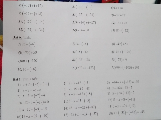 (-17)+(+12) 5) (+18)+(-5) 6) 12+18
7) (-13)+(+18) 8) (+12)+(-24) 9) -32+17
10) (-20)+(+14) 11) (+14)+(-27) 12) -41+25
13) (-25)+(+34) 14) -14+19 15) 18+(-12)
Bài 6: Tính: 
1 26+(-6)
2) 14+(-6) 3) (-42)+52
4) (-75)+50 5) (-8)+12 6) 102+(-120)
8) 
7) 80+(-220) (-38)+28 9) (-73)+0
10) 16+(-6) 11) 273+(-123) 13) 99+(-100)+101
Bài 1: Tim & biết: 
1 ) x+7=(-5)+(-3) 2) 2-x=17-(-5) 3) -14-x+(-15)=-10
4) x-7=-5-8 5) x-15=17-48 6) x-16=-13-7
7 x-21=(-7)-4 8) x-5=-13+(-8) 9) x-17=(-12)-7
10) -12-x-(-19)=0 11) 3-x=15-(-5) 12) 11-x=8-(-11)
13) x-12=(-9)-15 14) 46-x=-21+(-87) 15) 3-x=-21-(-9)
16) 15-x=35-(-10) 17) -15+x=-14-(-57) 18) x+(-31)-(-42)=-45
