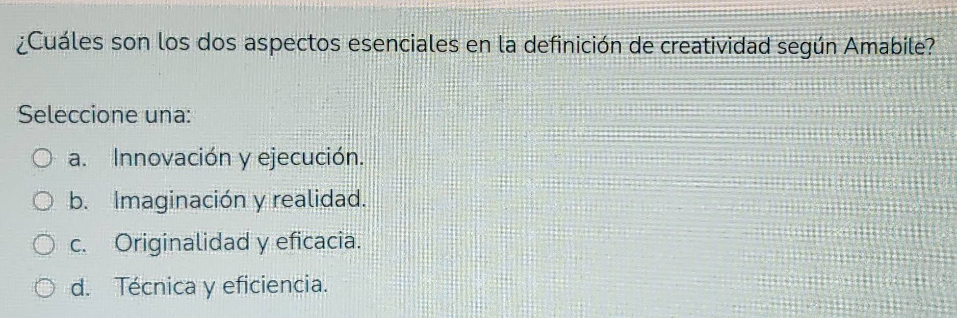 ¿Cuáles son los dos aspectos esenciales en la definición de creatividad según Amabile?
Seleccione una:
a. Innovación y ejecución.
b. Imaginación y realidad.
c. Originalidad y eficacia.
d. Técnica y eficiencia.