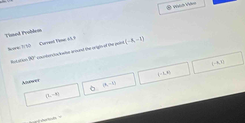 Watch Video 
Timed Problem 
Score: 7/10 Current Time: 65.9 
Rotation 90° counterclockwise around the origin of the point (-8,-1)
(-8,1)
(-1,8)
Answer
(8,-1)
(1,-8)
hard shortcuts