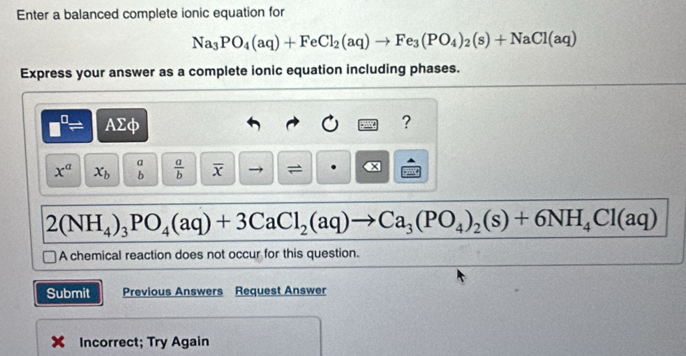 Enter a balanced complete ionic equation for
Na_3PO_4(aq)+FeCl_2(aq)to Fe_3(PO_4)_2(s)+NaCl(aq)
Express your answer as a complete ionic equation including phases.
□^(□)= AΣφ ?
x^a x_b beginarrayr a bendarray  a/b  overline x =
2(NH_4)_3PO_4(aq)+3CaCl_2(aq)to Ca_3(PO_4)_2(s)+6NH_4Cl(aq)
A chemical reaction does not occur for this question. 
Submit Previous Answers Request Answer 
Incorrect; Try Again