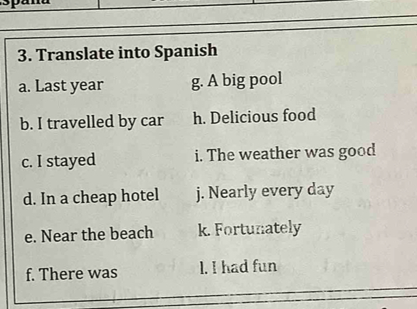 Translate into Spanish
a. Last year g. A big pool
b. I travelled by car h. Delicious food
c. I stayed i. The weather was good
d. In a cheap hotel j. Nearly every day
e. Near the beach k. Fortunately
f. There was l. I had fun