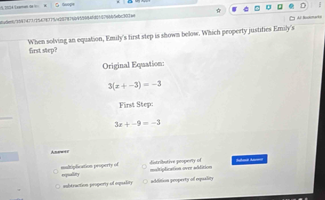 1 5, 202 4 Examen de lo X Google
student/3597477/25478775/e207876b955984fd01076bb5ebc302ae
All Bookmarks
When solving an equation, Emily's first step is shown below. Which property justifies Emily's
first step?
Original Equation:
3(x+-3)=-3
First Step:
3x+-9=-3
Answer
multiplication property of distributive property of Suhmit Anower
equality multiplication over addition
subtraction property of equality addition property of equality