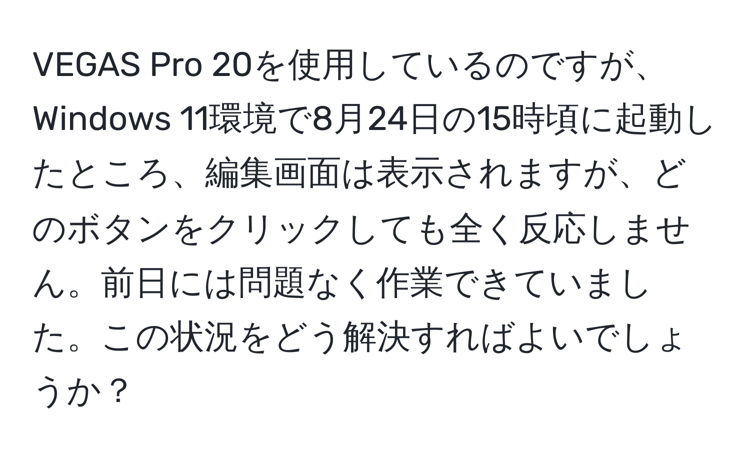 VEGAS Pro 20を使用しているのですが、Windows 11環境で8月24日の15時頃に起動したところ、編集画面は表示されますが、どのボタンをクリックしても全く反応しません。前日には問題なく作業できていました。この状況をどう解決すればよいでしょうか？