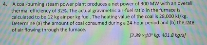 A coal-burning steam power plant produces a net power of 300 MW with an overall 
thermal efficiency of 32%. The actual gravimetric air-fuel ratio in the furnace is 
calculated to be 12 kg air per kg fuel. The heating value of the coal is 28,000 kJ/kg. 
Determine (a) the amount of coal consumed during a 24-hour period and (b) the rate 
of air flowing through the furnace.
[2.89* 10^6kg;401.8kg/s]