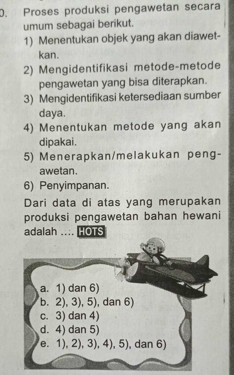 Proses produksi pengawetan secara
umum sebagai berikut.
1) Menentukan objek yang akan diawet-
kan.
2) Mengidentifikasi metode-metode
pengawetan yang bisa diterapkan.
3) Mengidentifikasi ketersediaan sumber
daya.
4) Menentukan metode yang akan
dipakai.
5) Menerapkan/melakukan peng-
awetan.
6) Penyimpanan.
Dari data di atas yang merupakan
produksi pengawetan bahan hewani
adalah ... HOTS