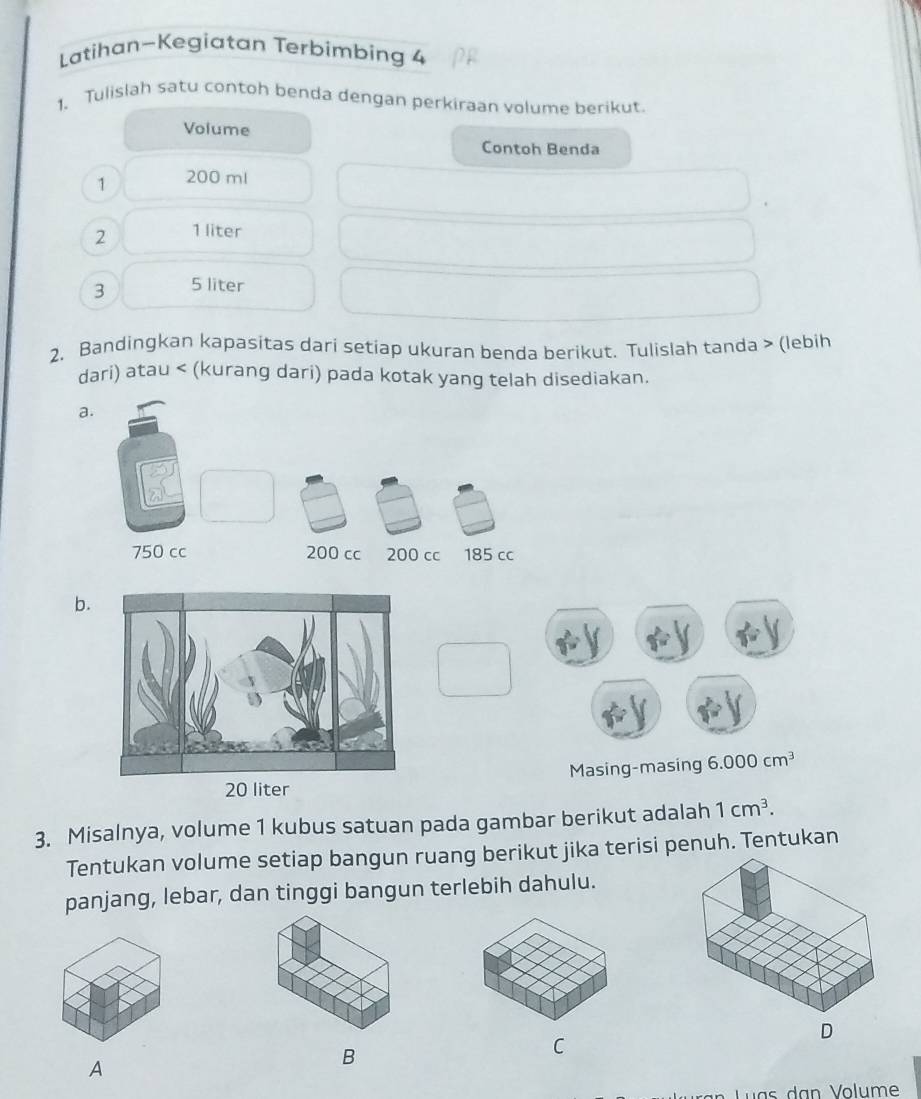 Latihan~Kegiatan Terbimbing 4 
1. Tulislah satu contoh benda dengan perkiraan volume berikut 
Volume 
Contoh Benda 
1 200 ml
2 1 liter
3 5 liter
2. Bandingkan kapasitas dari setiap ukuran benda berikut. Tulislah tanda > (lebih 
dari) atau < (kurang dari) pada kotak yang telah disediakan. 
a. 
b.
20 liter Masing-masing 6.000cm^3
3. Misalnya, volume 1 kubus satuan pada gambar berikut adalah 1cm^3. 
Tentukan volume setiap bangun ruang berikut jika terisi penuh. Tentukan 
panjang, lebar, dan tinggi bangun terlebih dahulu. 
D 
C 
A 
B 
u a s d an Volume