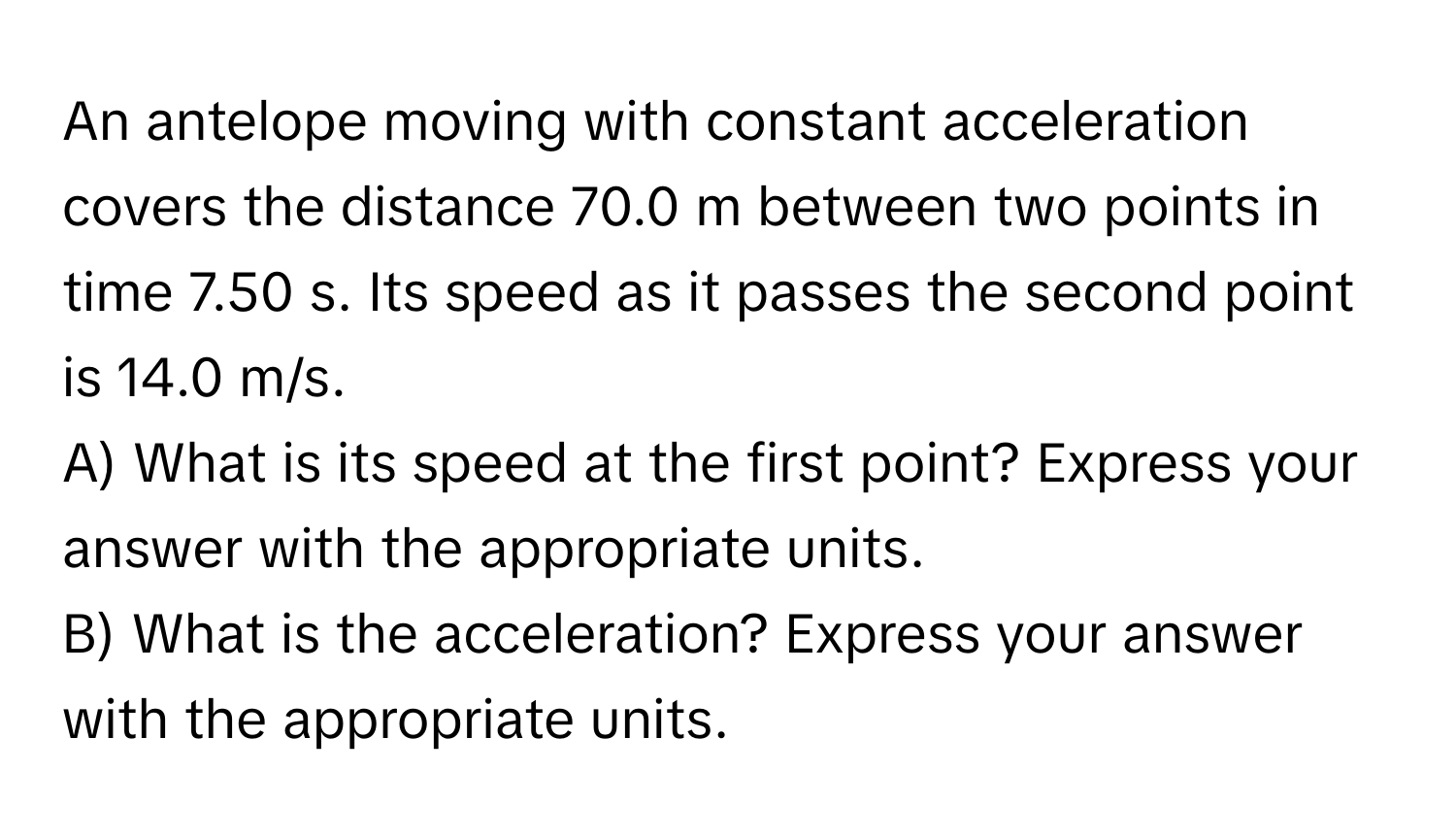 An antelope moving with constant acceleration covers the distance 70.0 m between two points in time 7.50 s. Its speed as it passes the second point is 14.0 m/s. 
A) What is its speed at the first point? Express your answer with the appropriate units.
B) What is the acceleration? Express your answer with the appropriate units.