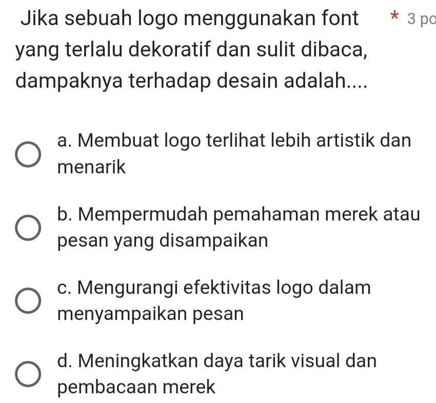 Jika sebuah logo menggunakan font * 3 po
yang terlalu dekoratif dan sulit dibaca,
dampaknya terhadap desain adalah....
a. Membuat logo terlihat lebih artistik dan
menarik
b. Mempermudah pemahaman merek atau
pesan yang disampaikan
c. Mengurangi efektivitas logo dalam
menyampaikan pesan
d. Meningkatkan daya tarik visual dan
pembacaan merek