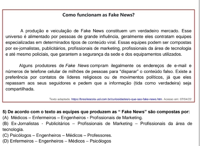 Como funcionam as Fake News?
A produção e veiculação de Fake News constituem um verdadeiro mercado. Esse
universo é alimentado por pessoas de grande influência, geralmente eles contratam equipes
especializadas em determinados tipos de conteúdo viral. Essas equipes podem ser compostas
por ex-jornalistas, publicitários, profissionais de marketing, profissionais da área de tecnologia
e até mesmo policiais, que garantem a segurança da sede e dos equipamentos utilizados.
Alguns produtores de Fake News compram ilegalmente os endereços de e-mail e
números de telefone celular de milhões de pessoas para “disparar” o conteúdo falso. Existe a
preferência por contatos de líderes religiosos ou de movimentos políticos, já que eles
repassam aos seus seguidores e pedem que a informação (tida como verdadeira) seja
compartilhada.
Texto adaptado. https://brasilescola.uol.com.br/curiosidades/o-que-sao-fake-news.htm. Acesso em: 07/04/22
5) De acordo com o texto as equipes que produzem as “ Fake News” são compostas por:
(A) Médicos - Enfermeiros - Engenheiros - Profissionais de Marketing.
(B) Ex-Jornalistas - Publicitários - Profissionais de Marketing - Profissionais da área de
tecnologia.
(C) Psicólogos - Engenheiros - Médicos - Professores.
(D) Enfermeiros - Engenheiros - Médicos - Psicólogos