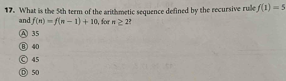 What is the 5th term of the arithmetic sequence defined by the recursive rule f(1)=5
and f(n)=f(n-1)+10 , for n≥ 2 ?
A 35
B 40
○ 45
D 50