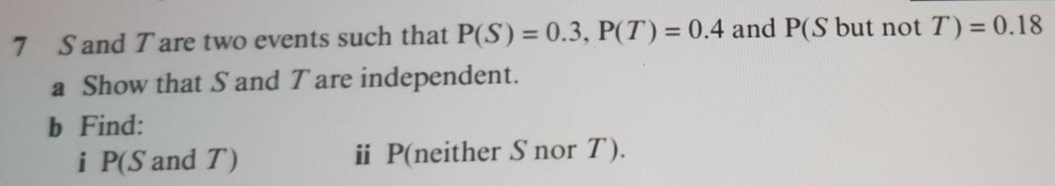 7 S and T are two events such that P(S)=0.3, P(T)=0.4 and P(S but not T )=0.18
a Show that S and T are independent. 
b Find: 
i P(S and T) ⅱ P (neither S nor T).