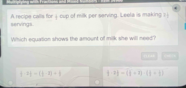 Multiplying with Fractions and Mixed Numbers - Item 34906
A recipe calls for  1/2 cup of milk per serving. Leela is making 2 1/2 
servings.
Which equation shows the amount of milk she will need?
CLEAR CHECK
 1/2 · 2 1/2 =( 1/2 · 2)+ 1/2 
 1/2 · 2 1/2 =( 1/2 +2)· ( 1/2 + 1/2 )