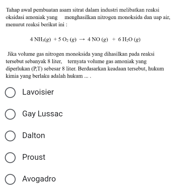 Tahap awal pembuatan asam sitrat dalam industri melibatkan reaksi
oksidasi amoniak yang menghasilkan nitrogen monoksida dan uap air,
menurut reaksi berikut ini :
4NH_3(g)+5O_2(g)to 4NO(g)+6H_2O(g)
Jika volume gas nitrogen monoksida yang dihasilkan pada reaksi
tersebut sebanyak 8 liter, ternyata volume gas amoniak yang
diperlukan (P,T) sebesar 8 liter. Berdasarkan keadaan tersebut, hukum
kimia yang berlaku adalah hukum ... .
Lavoisier
Gay Lussac
Dalton
Proust
Avogadro