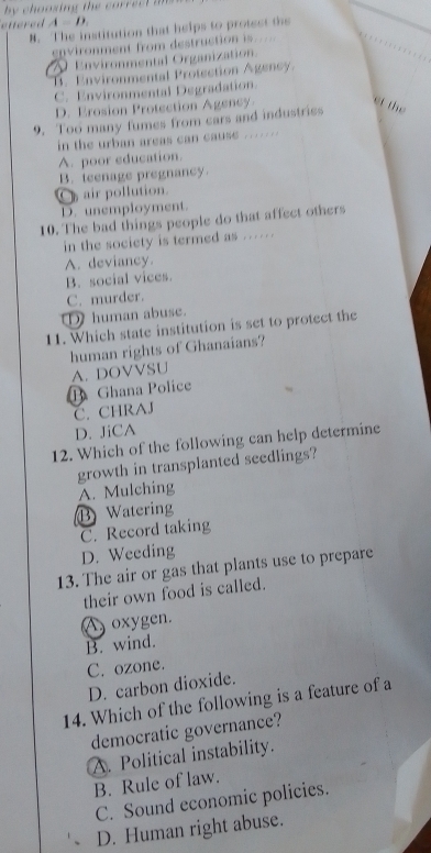 by choosing the correct am 
enered A=D. 
M. The institution that helps to protest the
environment from destruction is.....
Environmental Organization.
B. Environmental Protection Agency.
C. Environmental Degradation.
D. Erosion Protection Agency.
9. Too many fumes from cars and industriss
et the
in the urban areas can cause . . . . . .
A. poor education.
B. teenage pregnancy
air pollution.
D. unemployment.
10. The bad things people do that affect others
in the society is termed as ..... .
A. deviancy
B. social vices.
C. murder.
① human abuse.
11. Which state institution is set to protect the
human rights of Ghanaians?
B Ghana Police A. DOVVSU
C. CHRAJ
D. JiCA
12. Which of the following can help determine
growth in transplanted seedlings?
A. Mulching
B Waterin
C. Record taking
D. Weeding
13. The air or gas that plants use to prepare
their own food is called.
A oxygen.
B. wind.
C. ozone.
D. carbon dioxide.
14. Which of the following is a feature of a
democratic governance?
A. Political instability.
B. Rule of law.
C. Sound economic policies.
D. Human right abuse.