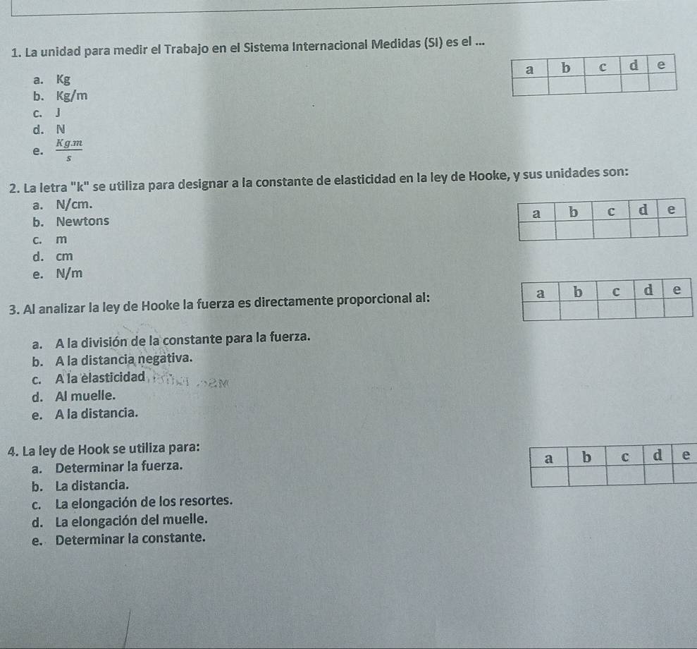 La unidad para medir el Trabajo en el Sistema Internacional Medidas (SI) es el ...
a. Kg
b. kg/m
C. J
d. N
e.  (Kg.m)/s 
2. La letra "k" se utiliza para designar a la constante de elasticidad en la ley de Hooke, y sus unidades son:
a. N/cm.
b. Newtons
c. m
d. cm
e. N/m
3. Al analizar la ley de Hooke la fuerza es directamente proporcional al:
a. A la división de la constante para la fuerza.
b. A la distancia negativa.
c. A la èlasticidad
d. Al muelle.
e. A la distancia.
4. La ley de Hook se utiliza para:
a. Determinar la fuerza.
b. La distancia.
c. La elongación de los resortes.
d. La elongación del muelle.
e. Determinar la constante.