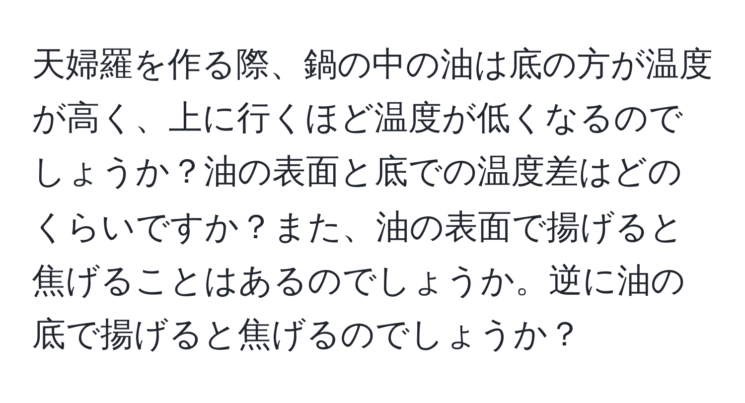 天婦羅を作る際、鍋の中の油は底の方が温度が高く、上に行くほど温度が低くなるのでしょうか？油の表面と底での温度差はどのくらいですか？また、油の表面で揚げると焦げることはあるのでしょうか。逆に油の底で揚げると焦げるのでしょうか？