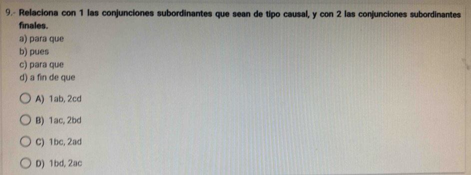 9.- Relaciona con 1 las conjunciones subordinantes que sean de tipo causal, y con 2 las conjunciones subordinantes
finales.
a) para que
b) pues
c) para que
d) a fin de que
A) 1ab, 2cd
B) 1ac, 2bd
C) 1bc, 2ad
D) 1bd, 2ac