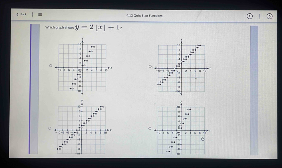 < Back : = 4.12 Quiz: Step Functions 
Which graph shows  y=2[x]+1 ?
y
10
8
6
A 
. 
○●
−10 −8 -6 ∞ ● B 2 4 6 8 10 x
-4
、
-6
-8
10
y
10
8
6
4 0
2 . ○ 
● ○
−10 -8 -6 4 º2 2 4 6 8 10 x.○ -4. ○
-6
-8
-10