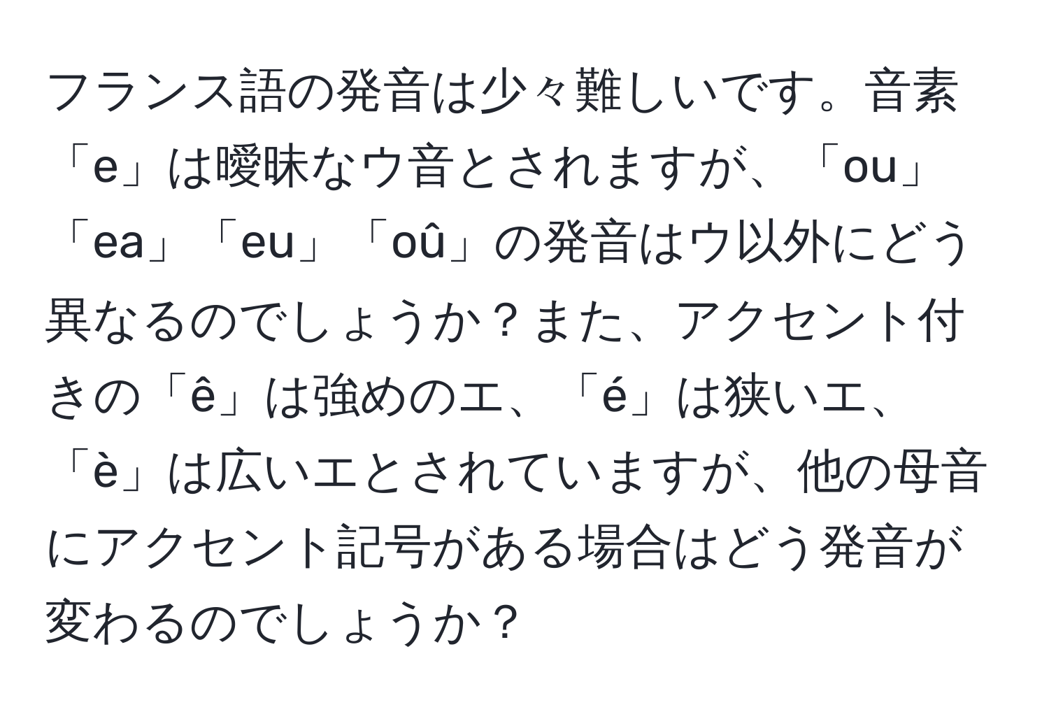 フランス語の発音は少々難しいです。音素「e」は曖昧なウ音とされますが、「ou」「ea」「eu」「oû」の発音はウ以外にどう異なるのでしょうか？また、アクセント付きの「ê」は強めのエ、「é」は狭いエ、「è」は広いエとされていますが、他の母音にアクセント記号がある場合はどう発音が変わるのでしょうか？