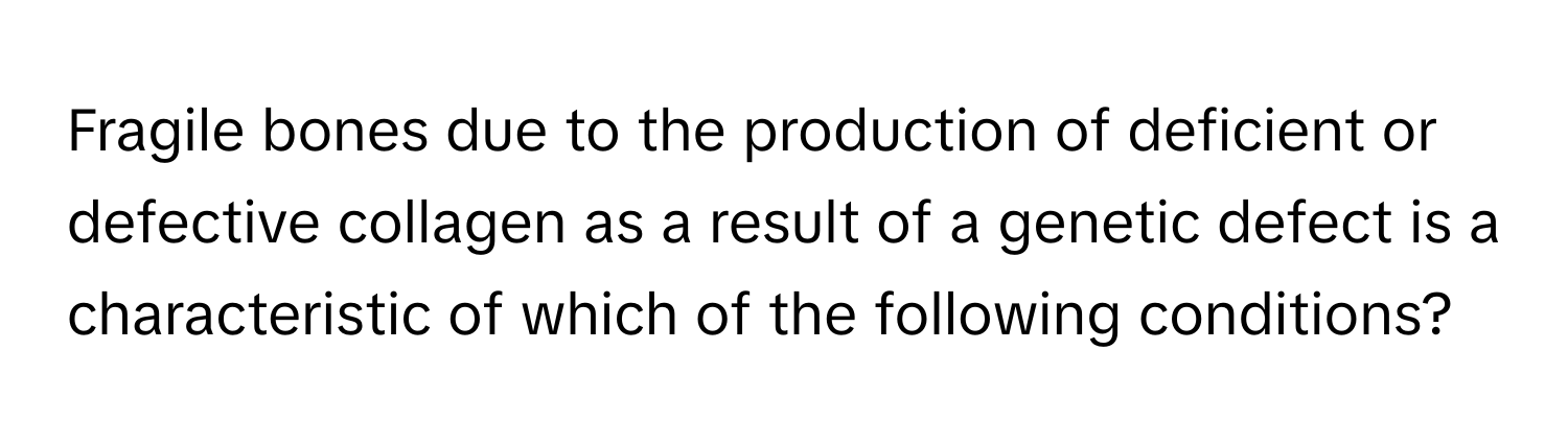 Fragile bones due to the production of deficient or defective collagen as a result of a genetic defect is a characteristic of which of the following conditions?
