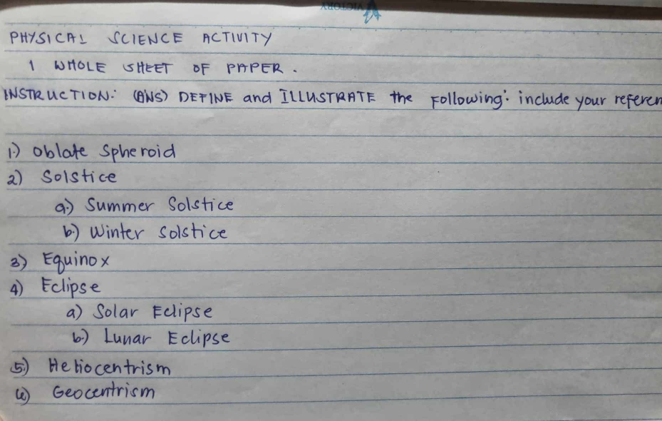 PHYSICAL SCIENCE ACTIVITY
I WHOLE SHEET OF PPPER.
LNSTR UCTION: (BNS) DETINE and ILLUSTARATE The Following: include your referer
D oblate spheroid
2) Solstice
a) summer Solstice
() Winter solstice
3) Eguinox
4) Eclipse
a) Solar Eclipse
( ) Lunar Eclipse
⑤) Heliocentrism
() Geocentrism