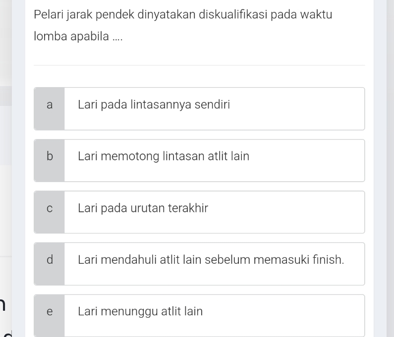 Pelari jarak pendek dinyatakan diskualifikasi pada waktu
Iomba apabila ....
a Lari pada lintasannya sendiri
b Lari memotong lintasan atlit lain
C Lari pada urutan terakhir
d Lari mendahuli atlit lain sebelum memasuki finish.
e Lari menunggu atlit lain