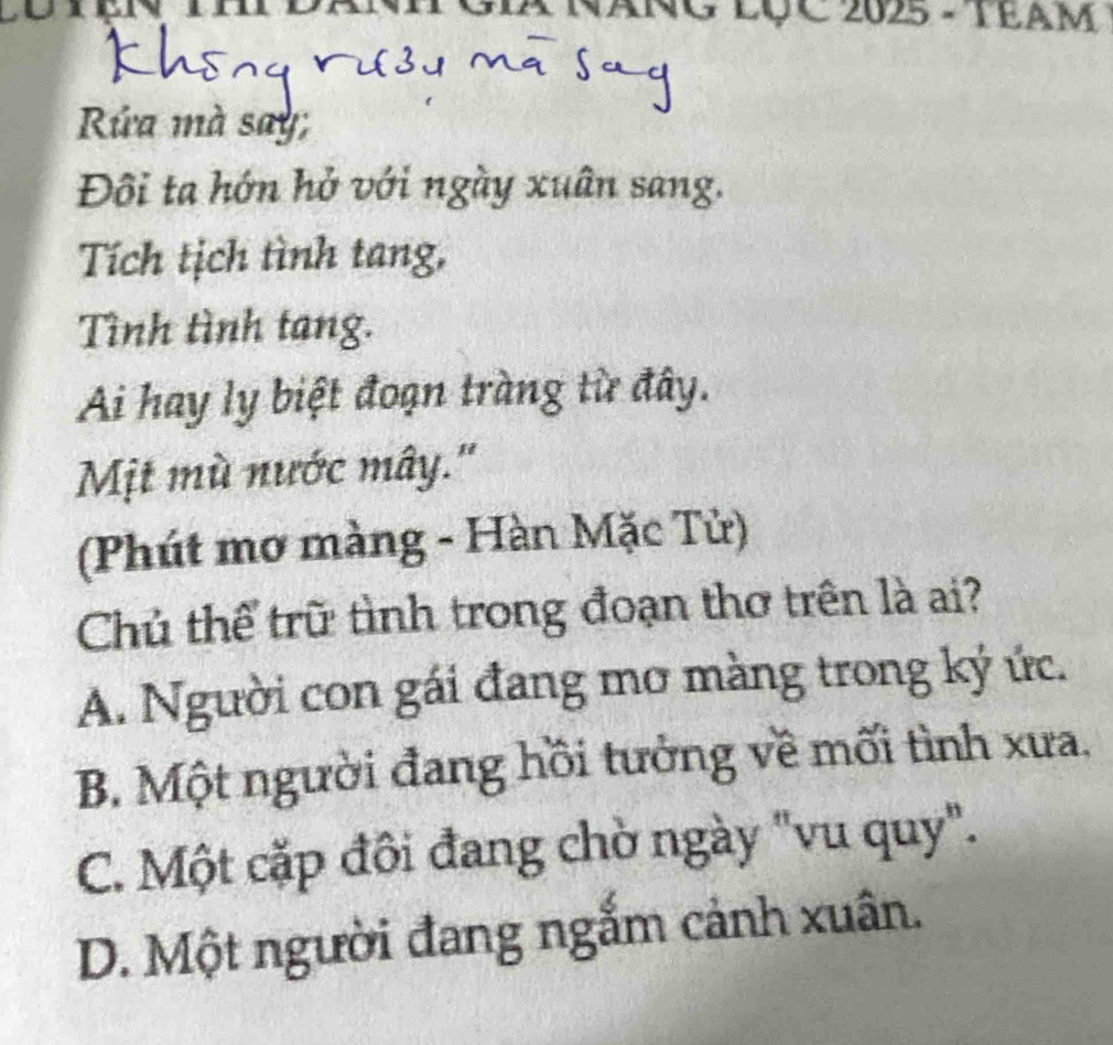 NG LụC 2025 - TEAM
Rứa mà say
Đôi ta hớn hở với ngày xuân sang.
Tích tịch tình tang,
Tình tình tang.
Ai hay ly biệt đoạn tràng từ đây.
Mịt mù nước mây.''
(Phút mơ màng - Hàn Mặc Tử)
Chủ thể trữ tình trong đoạn thơ trên là ai?
A. Người con gái đang mơ màng trong ký ức.
B. Một người đang hồi tưởng về mối tình xưa.
C. Một cặp đôi đang chờ ngày "vu quy".
D. Một người đang ngắm cảnh xuân.