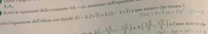 Trova Tange
A_1A_2. 
Scrivi le equazioni della rotazione r(0;-alpha ) sostituisci nell'equazi n
[21x^2+8sqrt(3)xy+13y^2-225=0]
crivi l'equazione dell’ellisse con fuochi F_1(-2;2sqrt(3)) e F_2(2;-2sqrt(3)) e asse minore che misura 3. 
e l'asse minore che
E(- sqrt(2)/2 ;- sqrt(2)/2 ) e F_2( sqrt(2)/2 ; sqrt(2)/2 ) 13x^2-2xy+3y^2-4=01