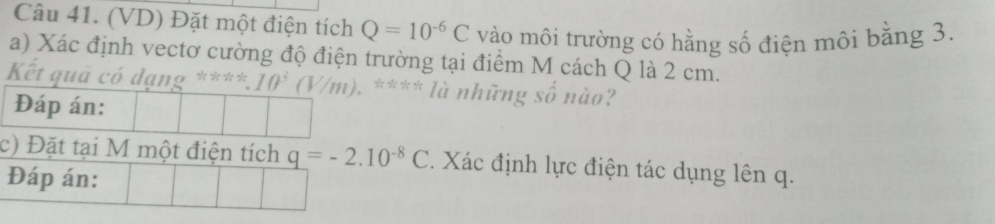 (VD) Đặt một điện tích Q=10^(-6)C vào môi trường có hằng số điện môi bằng 3. 
a) Xác định vectơ cường độ điện trường tại điểm M cách Q là 2 cm. 
Kết quả có dạng **** 10^3(V/m). ). **** là những số nào? 
Đáp án: 
c) Đặt tại M một điện tích q=-2.10^(-8)C Xác định lực điện tác dụng lên q. 
Đáp án: