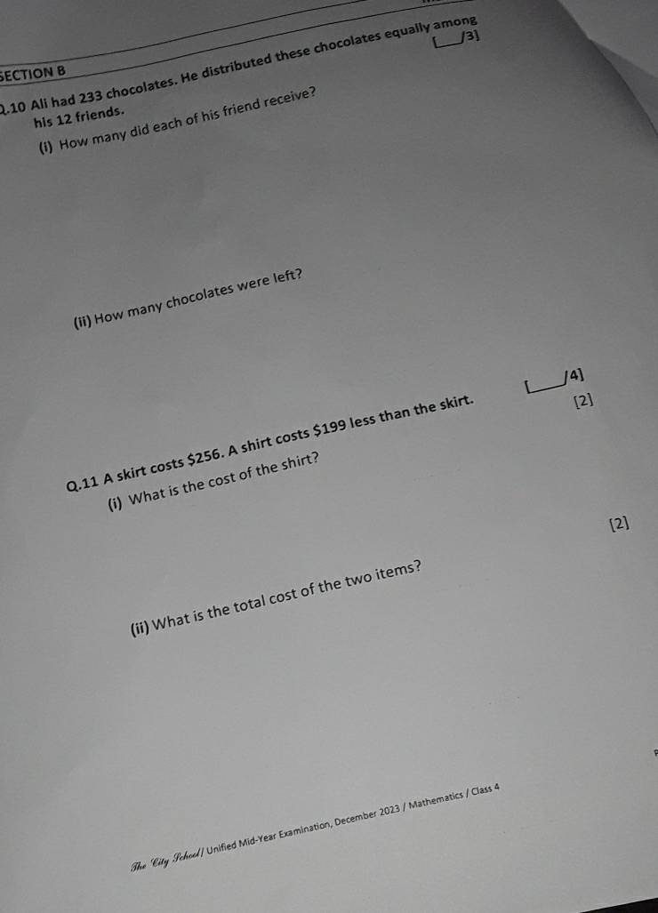 3] 
10 Ali had 233 chocolates. He distributed these chocolates equally among 
ECTION B 
his 12 friends. 
(i) How many did each of his friend receive? 
(ii) How many chocolates were left? 
_ 
/4] 
Q.11 A skirt costs $256. A shirt costs $199 less than the skirt 
[2] 
(i) What is the cost of the shirt? 
[2] 
(ii) What is the total cost of the two items? 
The City School/ Unified Mid-Year Examination, December 2023 / Mathematics / Class 4