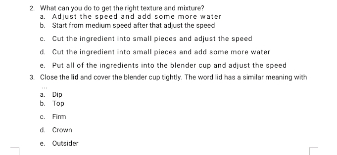 What can you do to get the right texture and mixture?
a. Adjust the speed and add some more water
b. Start from medium speed after that adjust the speed
c. Cut the ingredient into small pieces and adjust the speed
d. Cut the ingredient into small pieces and add some more water
e. Put all of the ingredients into the blender cup and adjust the speed
3. Close the lid and cover the blender cup tightly. The word lid has a similar meaning with
a. Dip
b. Top
c. Firm
d. Crown
e. Outsider