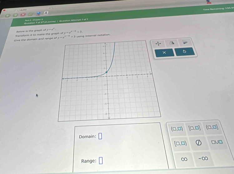 A    
Time Remsining: 165.31
fest 2 : Chapter 3
Question 7 of 27 (4 paints) / Question Attempt: 1 of 1
Below is the graph of y=e^x.
Transform it to make the graph of y=e^(x-6)+3.
Give the domain and range of y=e^(x-6)+3 using interval notation.
(□ ,□ ) [□ ,□ ] (□ ,□ ]
Domain: □
[□ ,□ ) □ U□
Range: □