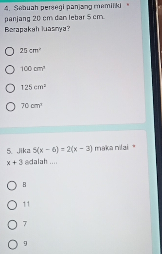 Sebuah persegi panjang memiliki *
panjang 20 cm dan lebar 5 cm.
Berapakah luasnya?
25cm^2
100cm^2
125cm^2
70cm^2
5. Jika 5(x-6)=2(x-3) maka nilai *
x+3 adalah ....
8
11
7
9