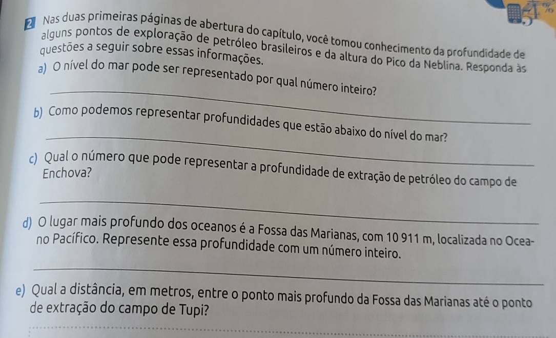 Nas duas primeiras páginas de abertura do capítulo, você tomou conhecimento da profundidade de 
alguns pontos de exploração de petróleo brasileiros e da altura do Pico da Neblina. Responda às 
questões a seguir sobre essas informações. 
_ 
a) O nível do mar pode ser representado por qual número inteiro? 
_ 
b) Como podemos representar profundidades que estão abaixo do nível do mar? 
c) Qual o número que pode representar a profundidade de extração de petróleo do campo de 
Enchova? 
_ 
d) O lugar mais profundo dos oceanos é a Fossa das Marianas, com 10 911 m, localizada no Ocea- 
_ 
no Pacífico. Represente essa profundidade com um número inteiro. 
e) Qual a distância, em metros, entre o ponto mais profundo da Fossa das Marianas até o ponto 
de extração do campo de Tupi? 
_