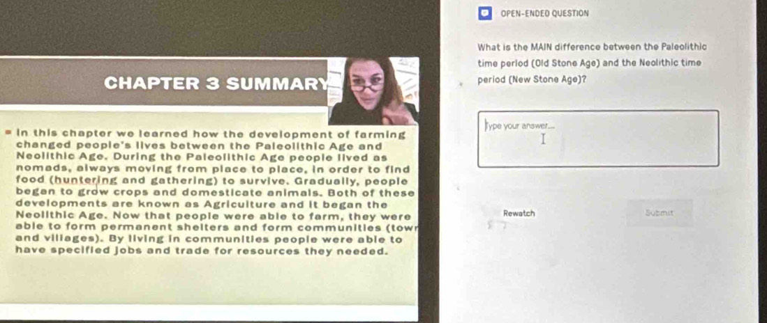 OPEN-ENDED QUESTION 
What is the MAIN difference between the Paleolithic 
time perlod (Old Stone Age) and the Neolithic time 
CHAPTER 3 SUMMARY period (New Stone Age)? 
in this chapter we learned how the development of farming ype your answer. 
changed peopie's lives between the Paleolithic Age and 
Neolithic Age. During the Paleolithic Age people lived as 
nomads, always moving from place to place, in order to find 
food (huntering and gathering) to survive. Gradually, people 
began to grow crops and domesticate animals. Both of these 
developments are known as Agriculture and it began the 
Neollthic Age. Now that people were able to farm, they were Rewatch Submit 
able to form permanent shelters and form communities (town 
and viliages). By living in communities people were able to 
have specified jobs and trade for resources they needed.