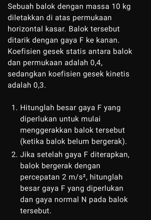 Sebuah balok dengan massa 10 kg
diletakkan di atas permukaan 
horizontal kasar. Balok tersebut 
ditarik dengan gaya F ke kanan. 
Koefisien gesek statis antara balok 
dan permukaan adalah 0, 4, 
sedangkan koefisien gesek kinetis 
adalah 0, 3. 
1. Hitunglah besar gaya F yang 
diperlukan untuk mulai 
menggerakkan balok tersebut 
(ketika balok belum bergerak). 
2. Jika setelah gaya F diterapkan, 
balok bergerak dengan 
percepatan 2m/s^2 , hitunglah 
besar gaya F yang diperlukan 
dan gaya normal N pada balok 
tersebut.