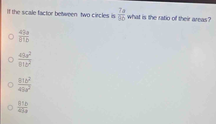 If the scale factor between two circles is  7a/9b  what is the ratio of their areas?
 49a/81b 
 49a^2/81b^2 
 81b^2/49a^2 
 81b/49a 